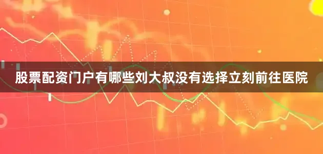 股票配资门户有哪些刘大叔没有选择立刻前往医院