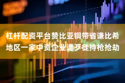 杠杆配资平台赞比亚铜带省谦比希地区一家中资企业遭歹徒持枪抢劫