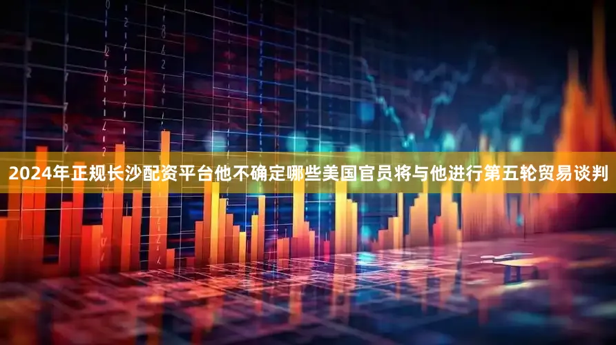 2024年正规长沙配资平台他不确定哪些美国官员将与他进行第五轮贸易谈判