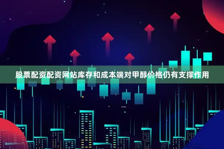 股票配资配资网站库存和成本端对甲醇价格仍有支撑作用