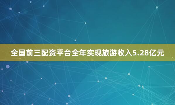 全国前三配资平台全年实现旅游收入5.28亿元