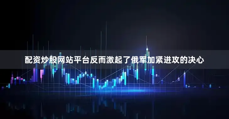 配资炒股网站平台反而激起了俄军加紧进攻的决心