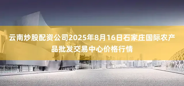 云南炒股配资公司2025年8月16日石家庄国际农产品批发交易中心价格行情