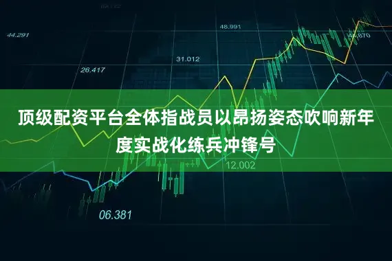 顶级配资平台全体指战员以昂扬姿态吹响新年度实战化练兵冲锋号