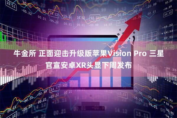 牛金所 正面迎击升级版苹果Vision Pro 三星官宣安卓XR头显下周发布
