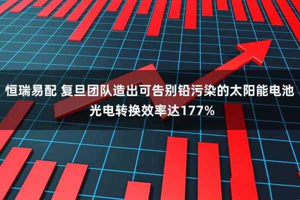 恒瑞易配 复旦团队造出可告别铅污染的太阳能电池 光电转换效率达177%