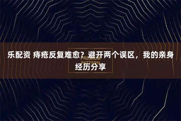 乐配资 痔疮反复难愈？避开两个误区，我的亲身经历分享