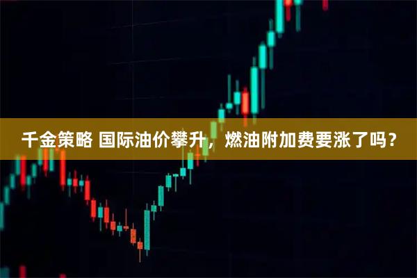 千金策略 国际油价攀升，燃油附加费要涨了吗？