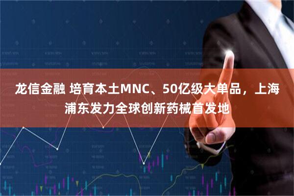 龙信金融 培育本土MNC、50亿级大单品，上海浦东发力全球创新药械首发地