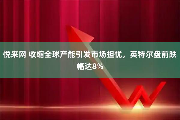 悦来网 收缩全球产能引发市场担忧，英特尔盘前跌幅达8%